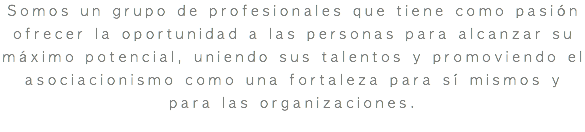 Somos un grupo de profesionales que tiene como pasión ofrecer la oportunidad a las personas para alcanzar su máximo potencial, uniendo sus talentos y promoviendo el asociacionismo como una fortaleza para sí mismos y para las organizaciones. 